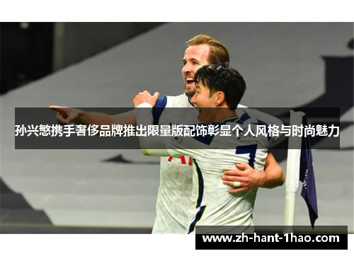 孙兴慜携手奢侈品牌推出限量版配饰彰显个人风格与时尚魅力