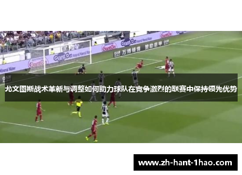 尤文图斯战术革新与调整如何助力球队在竞争激烈的联赛中保持领先优势