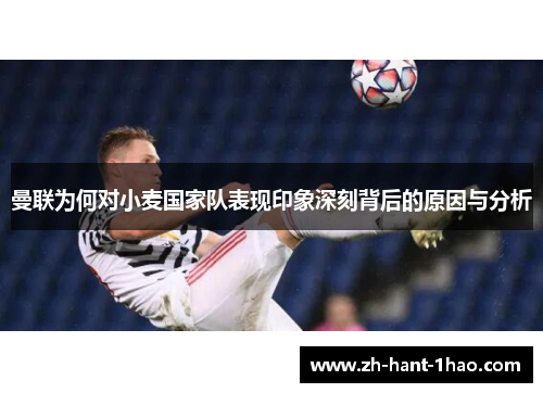 曼联为何对小麦国家队表现印象深刻背后的原因与分析 曼联为何对小麦国家队表现印象深刻背后的原因与分析