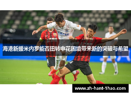 海港新援米内罗能否扭转申花困境带来新的突破与希望