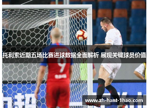 托利索近期五场比赛进球数据全面解析 展现关键球员价值
