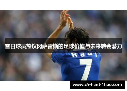 昔日球员热议冈萨雷斯的足球价值与未来转会潜力