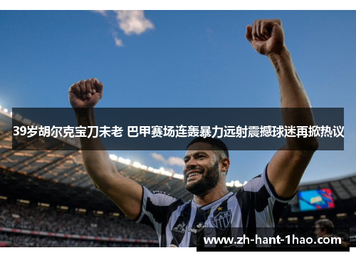 39岁胡尔克宝刀未老 巴甲赛场连轰暴力远射震撼球迷再掀热议