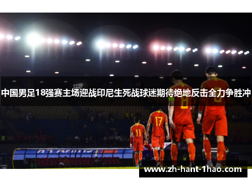 中国男足18强赛主场迎战印尼生死战球迷期待绝地反击全力争胜冲