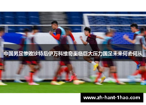 中国男足惨败沙特后伊万科维奇面临巨大压力国足未来何去何从