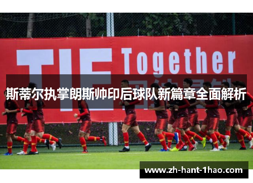斯蒂尔执掌朗斯帅印后球队新篇章全面解析