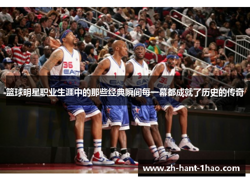 篮球明星职业生涯中的那些经典瞬间每一幕都成就了历史的传奇