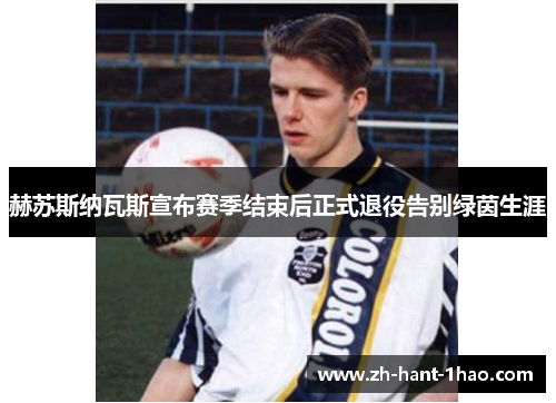 赫苏斯纳瓦斯宣布赛季结束后正式退役告别绿茵生涯 赫苏斯纳瓦斯宣布赛季结束后正式退役告别绿茵生涯