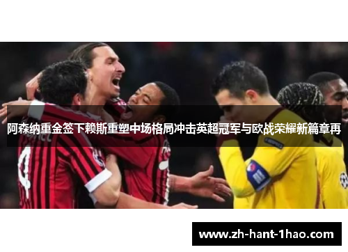 阿森纳重金签下赖斯重塑中场格局冲击英超冠军与欧战荣耀新篇章再 阿森纳重金签下赖斯重塑中场格局冲击英超冠军与欧战荣耀新篇章再